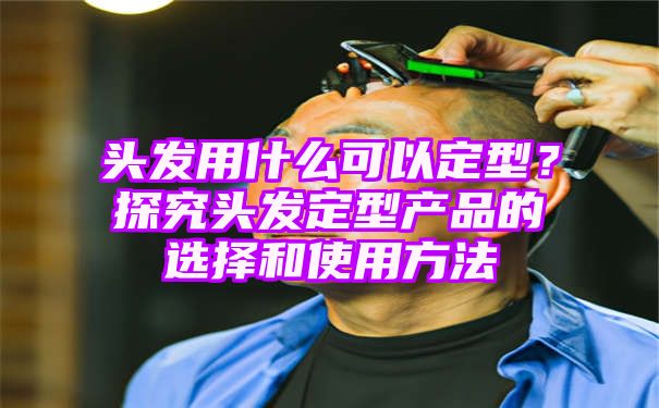 头发用什么可以定型？探究头发定型产品的选择和使用方法