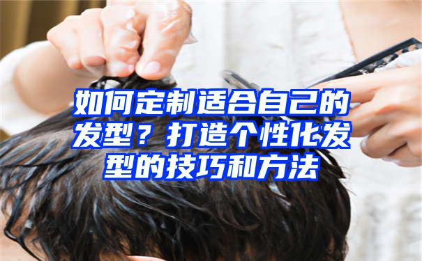 如何定制适合自己的发型？打造个性化发型的技巧和方法