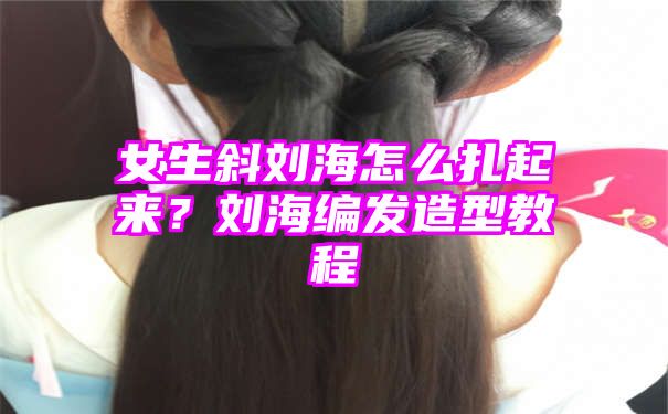 女生斜刘海怎么扎起来？刘海编发造型教程