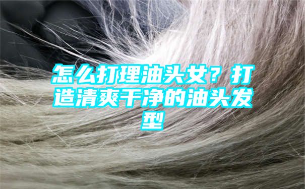 怎么打理油头女？打造清爽干净的油头发型