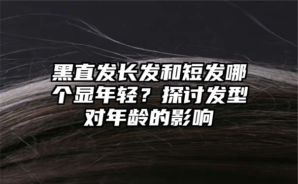 黑直发长发和短发哪个显年轻？探讨发型对年龄的影响