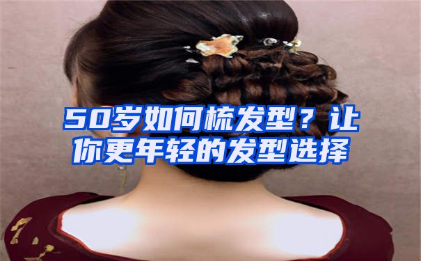 50岁如何梳发型？让你更年轻的发型选择