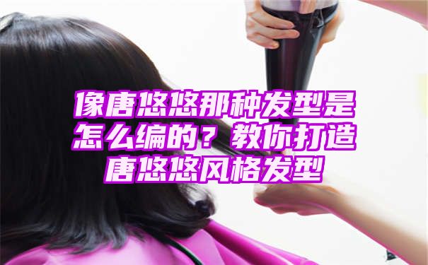 像唐悠悠那种发型是怎么编的？教你打造唐悠悠风格发型