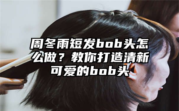 周冬雨短发bob头怎么做？教你打造清新可爱的bob头