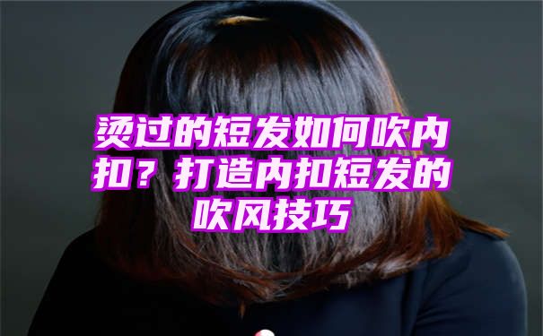 烫过的短发如何吹内扣？打造内扣短发的吹风技巧