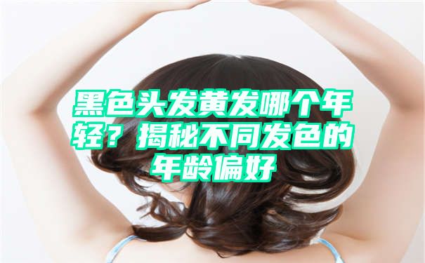 黑色头发黄发哪个年轻？揭秘不同发色的年龄偏好