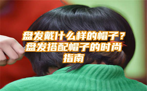 盘发戴什么样的帽子？盘发搭配帽子的时尚指南