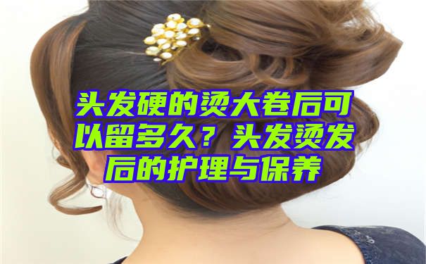 头发硬的烫大卷后可以留多久？头发烫发后的护理与保养