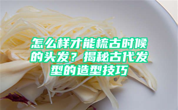 怎么样才能梳古时候的头发？揭秘古代发型的造型技巧