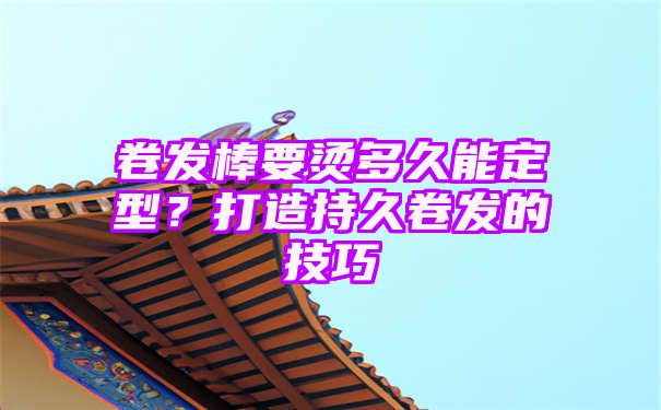 卷发棒要烫多久能定型？打造持久卷发的技巧