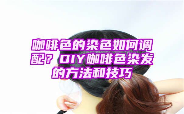 咖啡色的染色如何调配？DIY咖啡色染发的方法和技巧