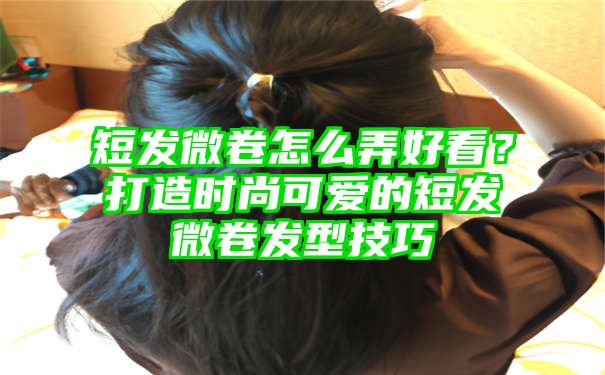 短发微卷怎么弄好看？打造时尚可爱的短发微卷发型技巧