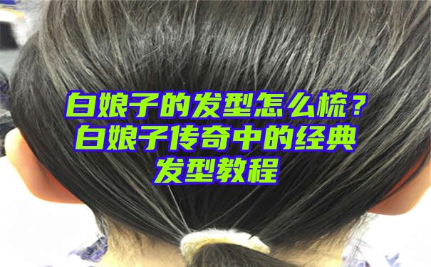 白娘子的发型怎么梳？白娘子传奇中的经典发型教程