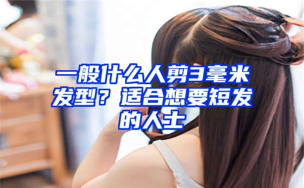 一般什么人剪3毫米发型？适合想要短发的人士