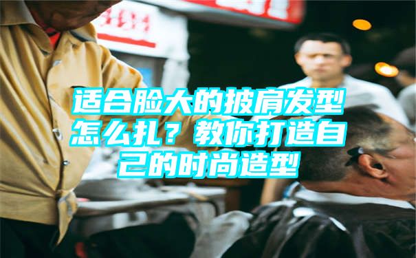 适合脸大的披肩发型怎么扎？教你打造自己的时尚造型