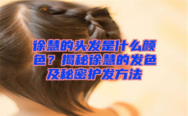 徐慧的头发是什么颜色？揭秘徐慧的发色及秘密护发方法