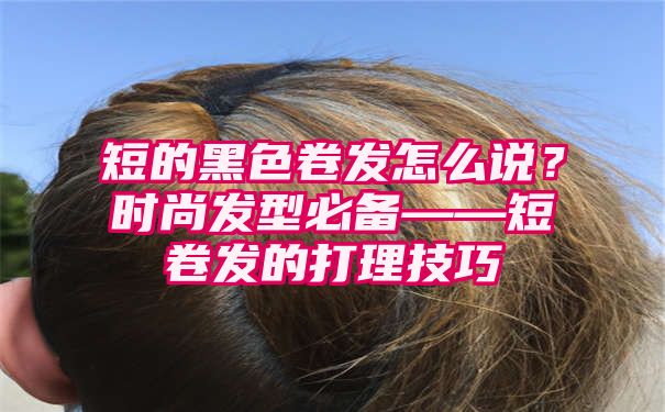 短的黑色卷发怎么说？时尚发型必备——短卷发的打理技巧