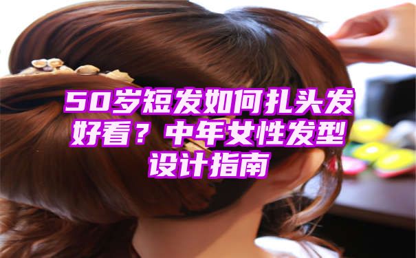 50岁短发如何扎头发好看？中年女性发型设计指南