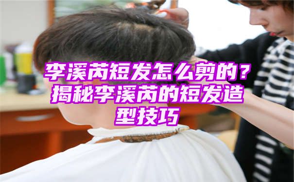 李溪芮短发怎么剪的？揭秘李溪芮的短发造型技巧