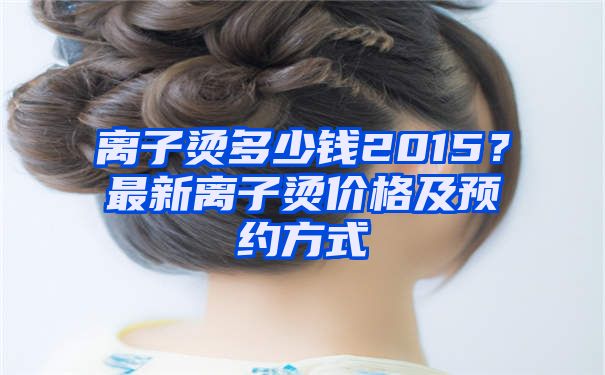 离子烫多少钱2015？最新离子烫价格及预约方式