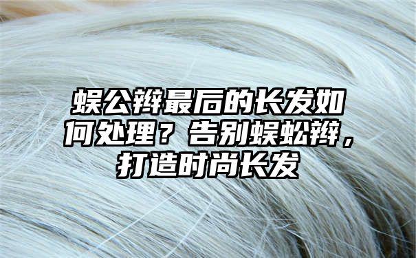 蜈公辫最后的长发如何处理？告别蜈蚣辫，打造时尚长发