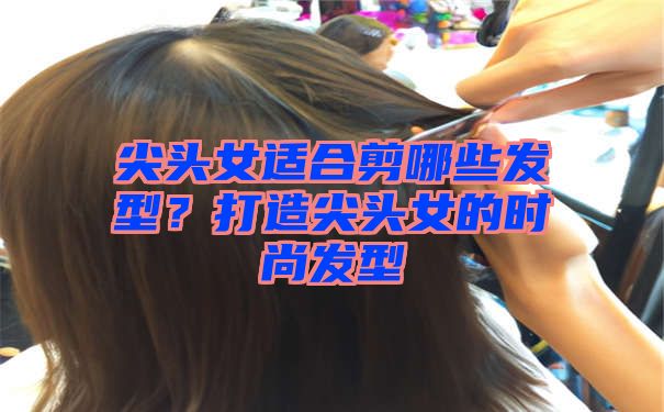 尖头女适合剪哪些发型？打造尖头女的时尚发型