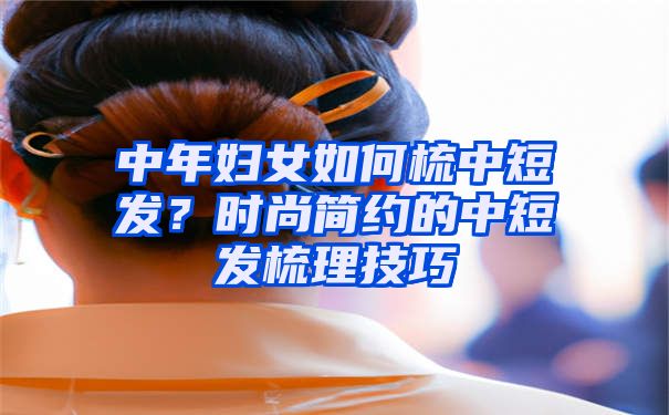 中年妇女如何梳中短发？时尚简约的中短发梳理技巧