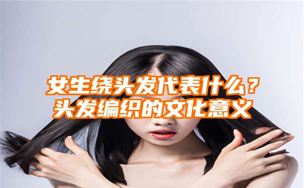 女生绕头发代表什么？头发编织的文化意义