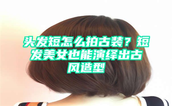 头发短怎么拍古装？短发美女也能演绎出古风造型