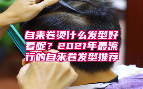 自来卷烫什么发型好看呢？2021年最流行的自来卷发型推荐