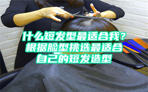 什么短发型最适合我？根据脸型挑选最适合自己的短发造型