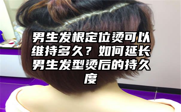 男生发根定位烫可以维持多久？如何延长男生发型烫后的持久度