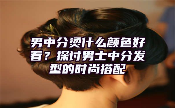 男中分烫什么颜色好看？探讨男士中分发型的时尚搭配