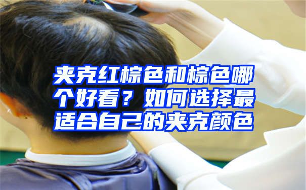 夹克红棕色和棕色哪个好看？如何选择最适合自己的夹克颜色