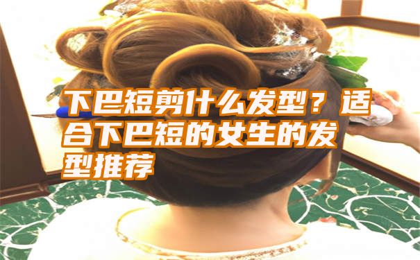 下巴短剪什么发型？适合下巴短的女生的发型推荐