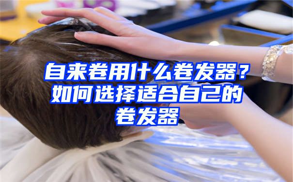 自来卷用什么卷发器？如何选择适合自己的卷发器