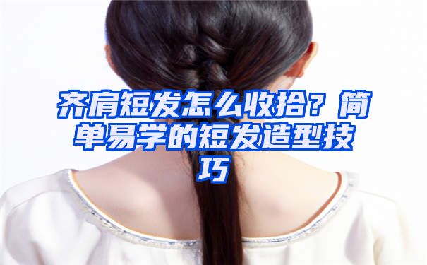 齐肩短发怎么收拾？简单易学的短发造型技巧