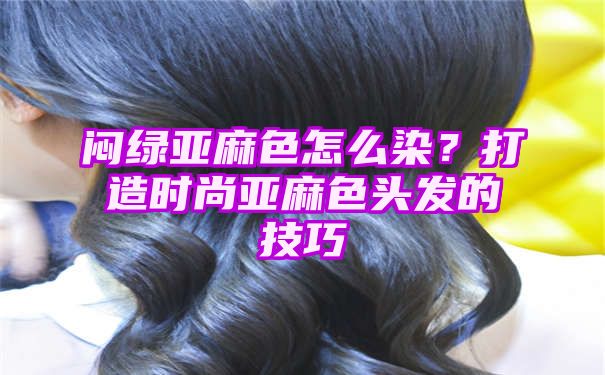 闷绿亚麻色怎么染？打造时尚亚麻色头发的技巧