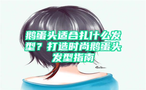 鹅蛋头适合扎什么发型？打造时尚鹅蛋头发型指南