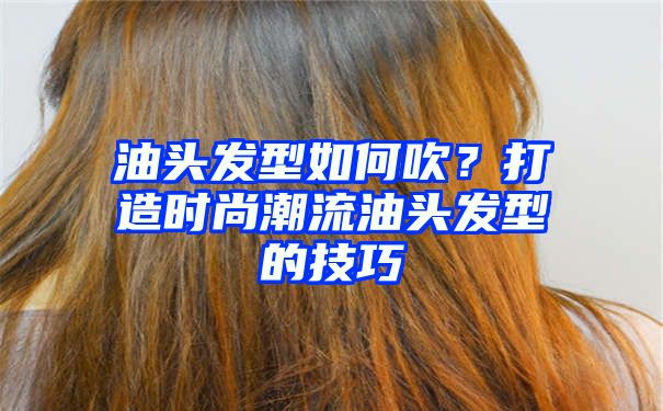 油头发型如何吹？打造时尚潮流油头发型的技巧