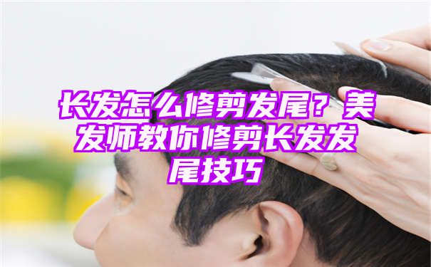 长发怎么修剪发尾？美发师教你修剪长发发尾技巧