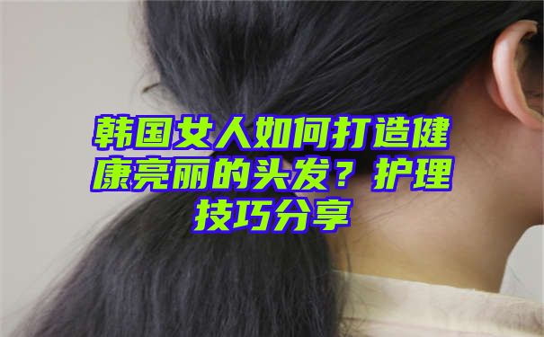 韩国女人如何打造健康亮丽的头发？护理技巧分享