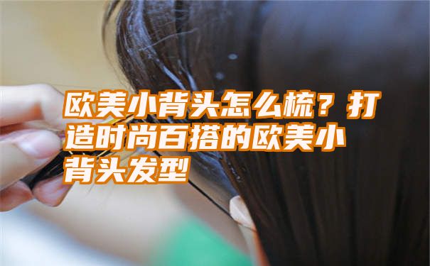 欧美小背头怎么梳？打造时尚百搭的欧美小背头发型