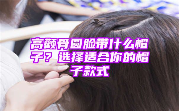 高颧骨圆脸带什么帽子？选择适合你的帽子款式