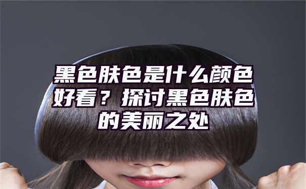 黑色肤色是什么颜色好看？探讨黑色肤色的美丽之处