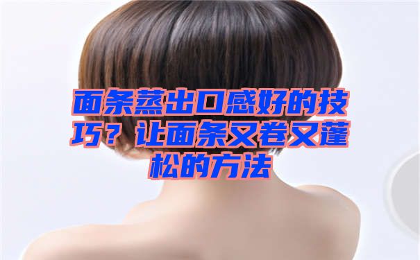 面条蒸出口感好的技巧？让面条又卷又蓬松的方法