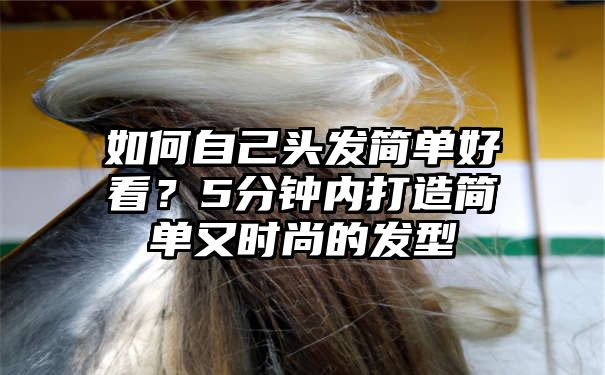 如何自己头发简单好看？5分钟内打造简单又时尚的发型