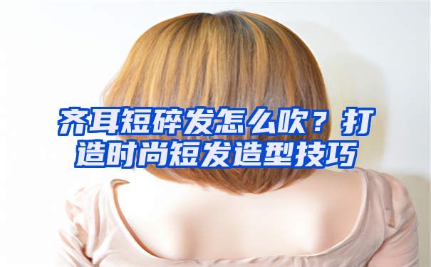 齐耳短碎发怎么吹？打造时尚短发造型技巧