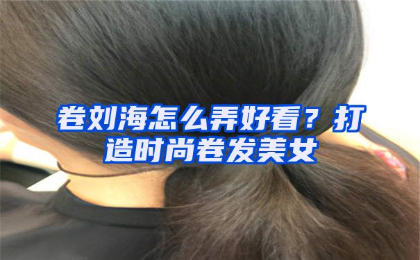 卷刘海怎么弄好看？打造时尚卷发美女