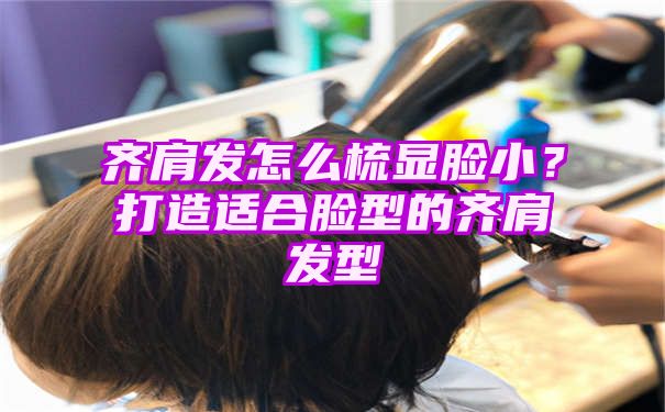 齐肩发怎么梳显脸小？打造适合脸型的齐肩发型